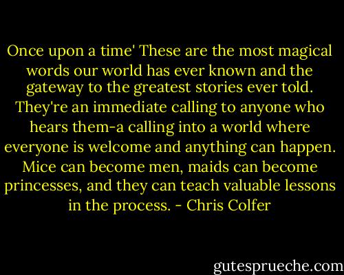 Once upon a time' These are the most magical words our world has ever known and the gateway to the greatest stories ever told. They're an immediate calling to anyone who hears them-a calling into a world where everyone is welcome and anything can happen. Mice can become men, maids can become princesses, and they can teach valuable lessons in the process. - Chris Colfer