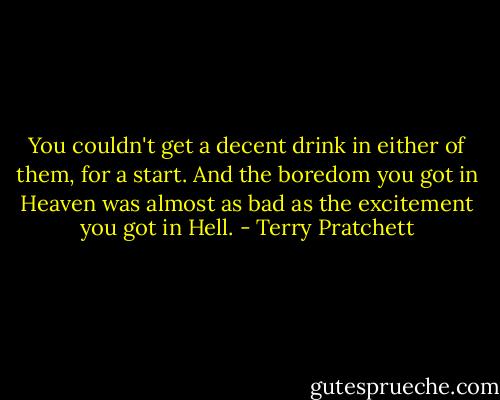 You couldn't get a decent drink in either of them, for a start. And the boredom you got in Heaven was almost as bad as the excitement you got in Hell. - Terry Pratchett