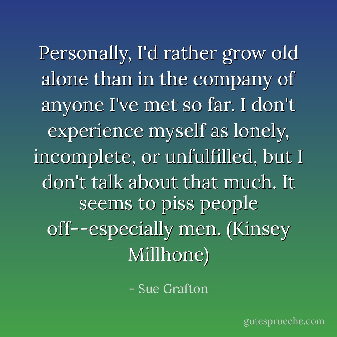 Personally, I'd rather grow old alone than in the company of anyone I've met so far. I don't experience myself as lonely, incomplete, or unfulfilled, but I don't talk about that much. It seems to piss people off--especially men. (Kinsey Millhone) - Sue Grafton