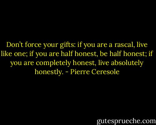 Don’t force your gifts: if you are a rascal, live like one; if you are half honest, be half honest; if you are completely honest, live absolutely honestly. - Pierre Ceresole