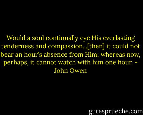 Would a soul continually eye His everlasting tenderness and compassion...[then] it could not bear an hour's absence from Him; whereas now, perhaps, it cannot watch with him one hour. - John Owen