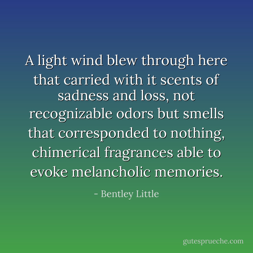 A light wind blew through here that carried with it scents of sadness and loss, not recognizable odors but smells that corresponded to nothing, chimerical fragrances able to evoke melancholic memories. - Bentley Little