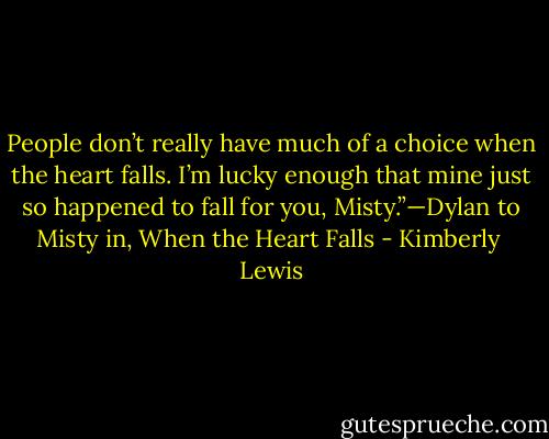 People don’t really have much of a choice when the heart falls. I’m lucky enough that mine just so happened to fall for you, Misty.”—Dylan to Misty in, When the Heart Falls - Kimberly  Lewis