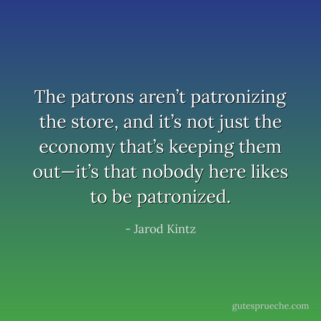 The patrons aren’t patronizing the store, and it’s not just the economy that’s keeping them out—it’s that nobody here likes to be patronized. - Jarod Kintz