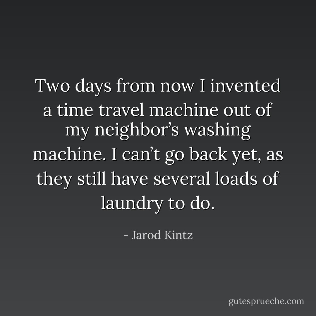 Two days from now I invented a time travel machine out of my neighbor’s washing machine. I can’t go back yet, as they still have several loads of laundry to do. - Jarod Kintz