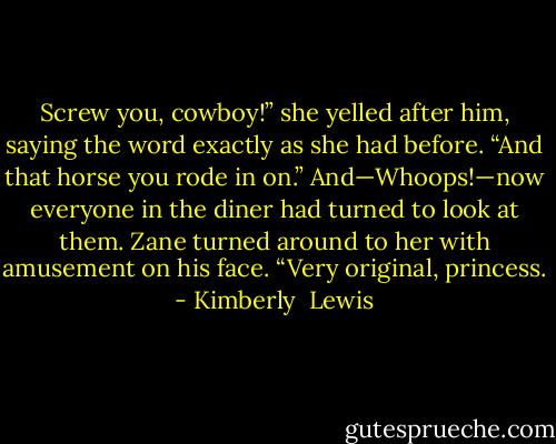 Screw you, cowboy!” she yelled after him, saying the word exactly as she had before. “And that horse you rode in on.”<br />And—Whoops!—now everyone in the diner had turned to look at them.<br />Zane turned around to her with amusement on his face. “Very original, princess. - Kimberly  Lewis