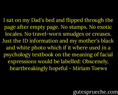 I sat on my Dad's bed and flipped through the page after empty page. No stamps. No exotic locales. No travel-worn smudges or creases. Just the ID information and my mother's black and white photo which if it where used in a psychology textbook on the meaning of facial expressions would be labelled: Obscenely, heartbreakingly hopeful - Miriam Toews