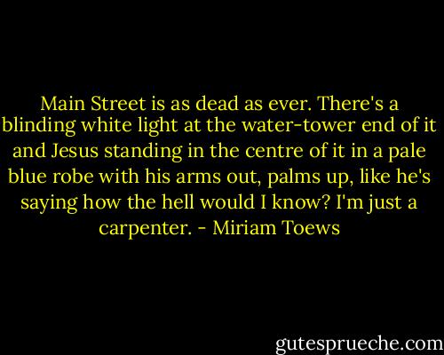 Main Street is as dead as ever. There's a blinding white light at the water-tower end of it and Jesus standing in the centre of it in a pale blue robe with his arms out, palms up, like he's saying how the hell would I know? I'm just a carpenter. - Miriam Toews