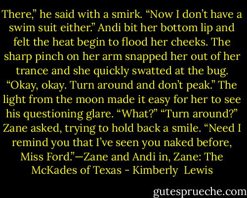 There,” he said with a smirk. “Now I don’t have a swim suit either.”<br />Andi bit her bottom lip and felt the heat begin to flood her cheeks. The sharp pinch on her arm snapped her out of her trance and she quickly swatted at the bug. “Okay, okay. Turn around and don’t peak.” The light from the moon made it easy for her to see his questioning glare. “What?”<br />“Turn around?” Zane asked, trying to hold back a smile. “Need I remind you that I’ve seen you naked before, Miss Ford.”—Zane and Andi in, Zane: The McKades of Texas - Kimberly  Lewis