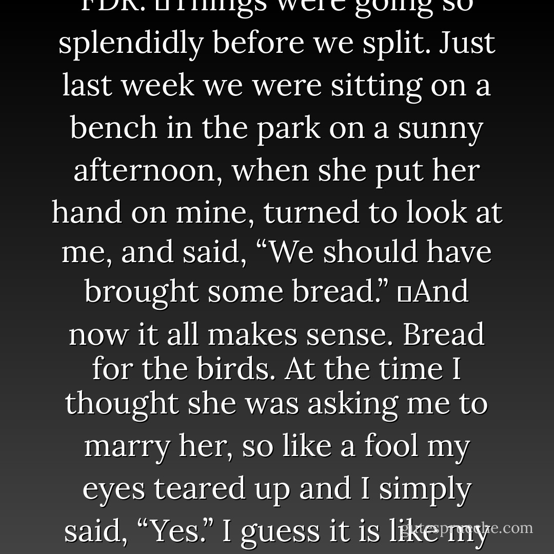 I don’t know why she broke up with me. I was always there when she needed me. Well, aside for about 3/4ths of a year that one time when she told me she was pregnant.  This was the second time in my life that I’ve felt like I’ve found “The one.” But the first one doesn’t count, because neither could I at the time. I was two, and I thought I’d spend the rest of my life with my teddy bear, FDR.  Things were going so splendidly before we split. Just last week we were sitting on a bench in the park on a sunny afternoon, when she put her hand on mine, turned to look at me, and said, “We should have brought some bread.”  And now it all makes sense. Bread for the birds. At the time I thought she was asking me to marry her, so like a fool my eyes teared up and I simply said, “Yes.” I guess it is like my grand pappy said when he told my pappy, “I’d be a fool to think you didn’t raise a fool.” Well, he was right. He was a fool. Like father like son. Good thing he wasn’t my father. It’s like that saying found in the correspondences between Jarod Ora Kintz and Dora J. Arod: I’m looking at him to look at me, but he is me, so what am I, a mirror? - Jarod Kintz
