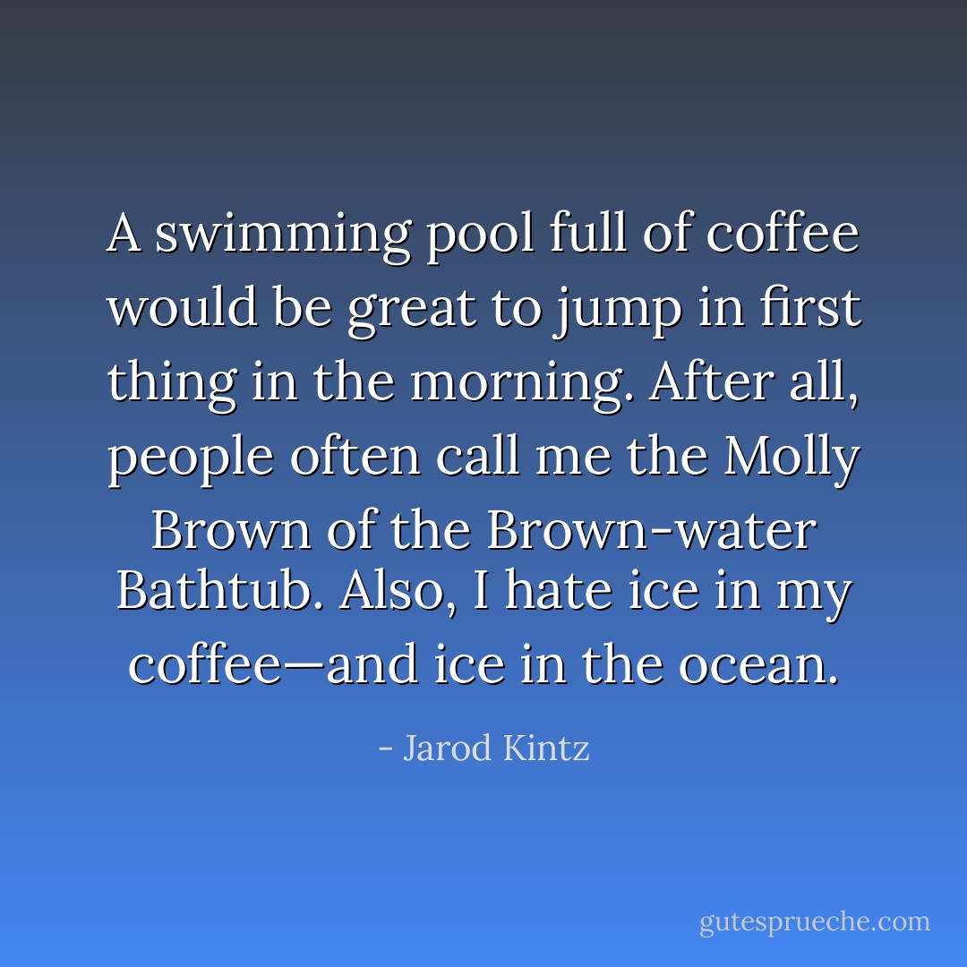 A swimming pool full of coffee would be great to jump in first thing in the morning. After all, people often call me the Molly Brown of the Brown-water Bathtub. Also, I hate ice in my coffee—and ice in the ocean. - Jarod Kintz