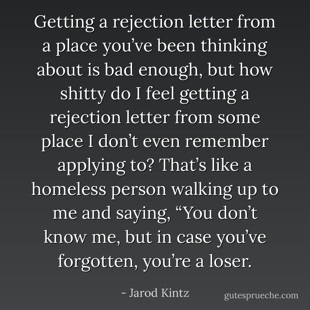 Getting a rejection letter from a place you’ve been thinking about is bad enough, but how shitty do I feel getting a rejection letter from some place I don’t even remember applying to? That’s like a homeless person walking up to me and saying, “You don’t know me, but in case you’ve forgotten, you’re a loser. - Jarod Kintz