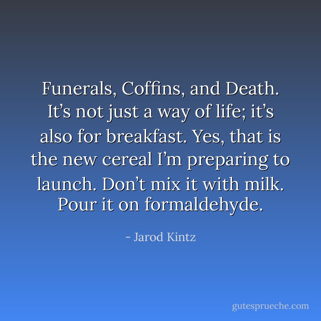 Funerals, Coffins, and Death. It’s not just a way of life; it’s also for breakfast. Yes, that is the new cereal I’m preparing to launch. Don’t mix it with milk. Pour it on formaldehyde. - Jarod Kintz