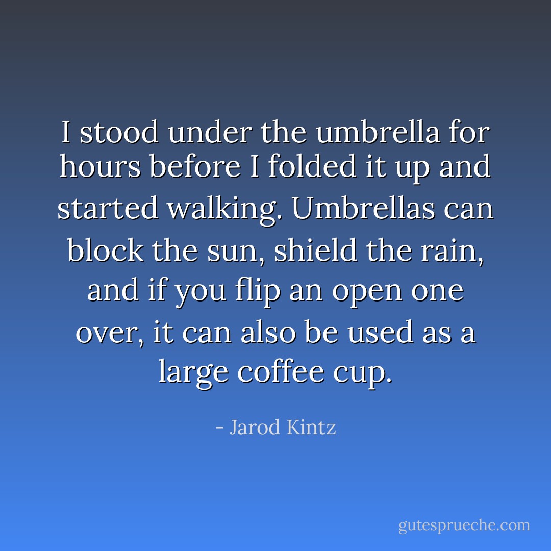 I stood under the umbrella for hours before I folded it up and started walking. Umbrellas can block the sun, shield the rain, and if you flip an open one over, it can also be used as a large coffee cup. - Jarod Kintz