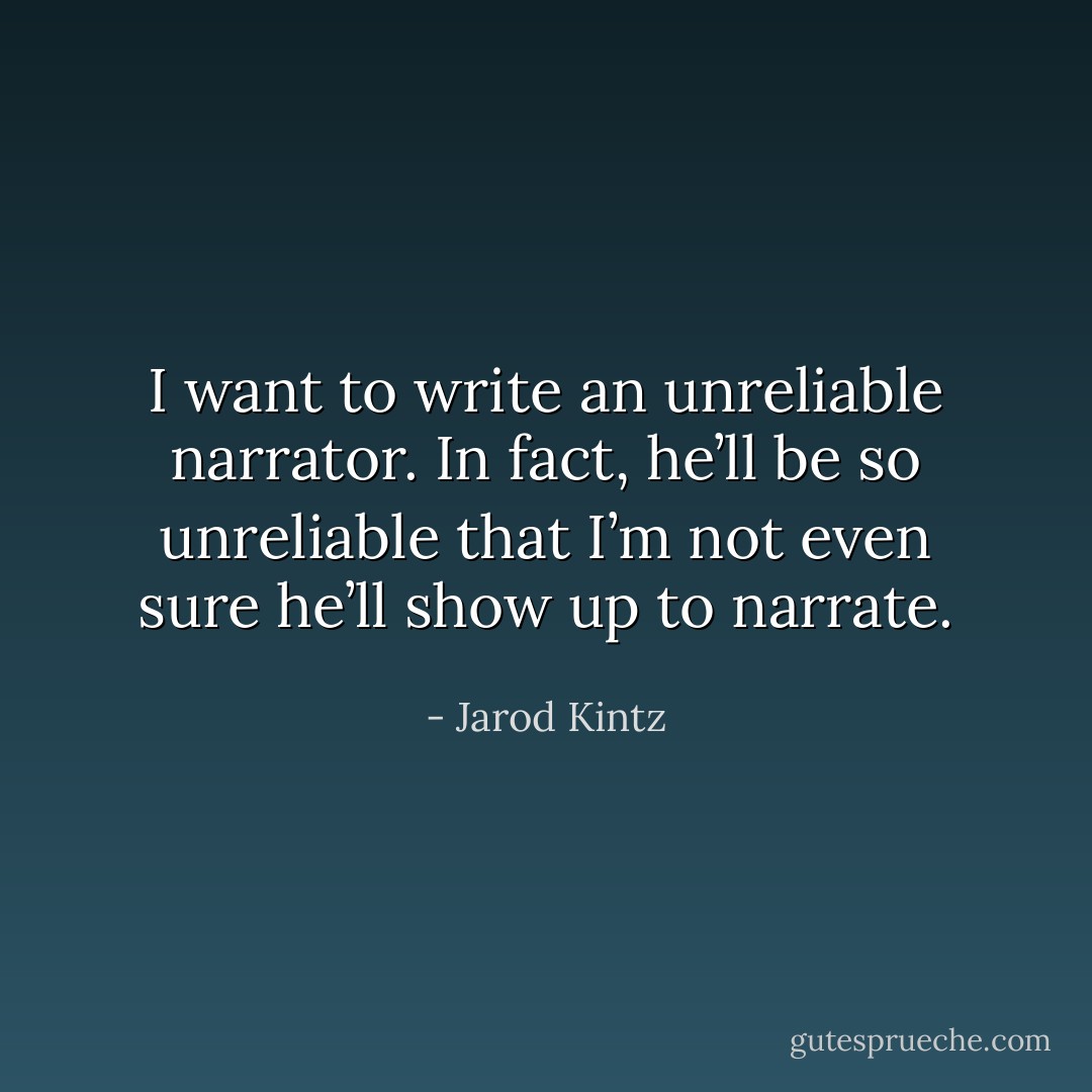 I want to write an unreliable narrator. In fact, he’ll be so unreliable that I’m not even sure he’ll show up to narrate. - Jarod Kintz