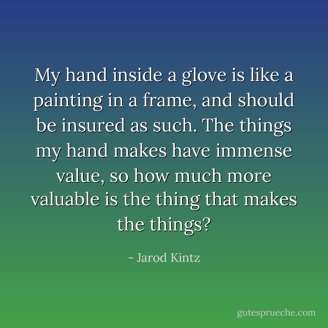 My hand inside a glove is like a painting in a frame, and should be insured as such. The things my hand makes have immense value, so how much more valuable is the thing that makes the things? - Jarod Kintz