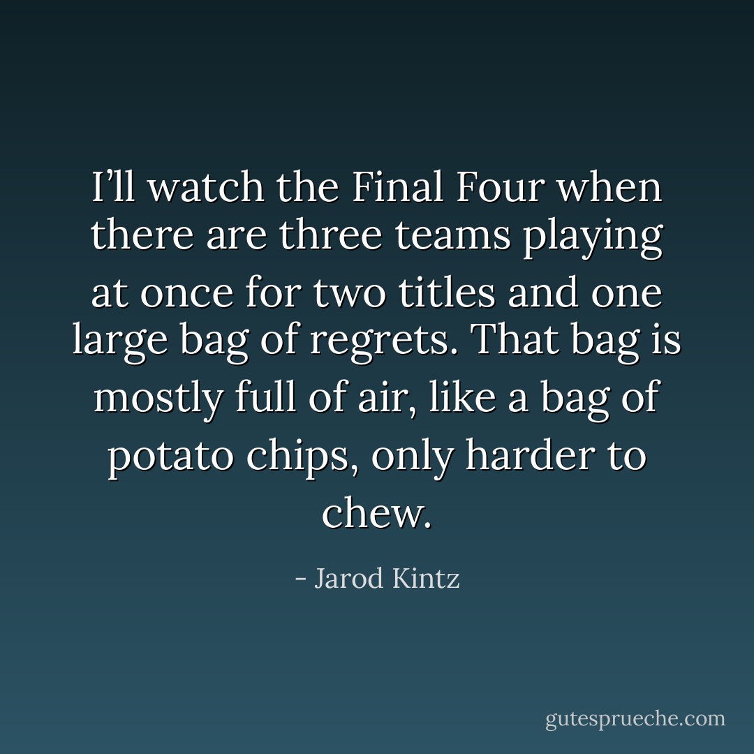 I’ll watch the Final Four when there are three teams playing at once for two titles and one large bag of regrets. That bag is mostly full of air, like a bag of potato chips, only harder to chew. - Jarod Kintz