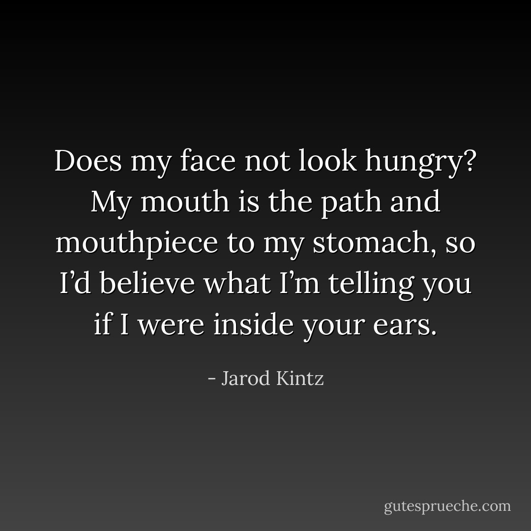 Does my face not look hungry? My mouth is the path and mouthpiece to my stomach, so I’d believe what I’m telling you if I were inside your ears. - Jarod Kintz