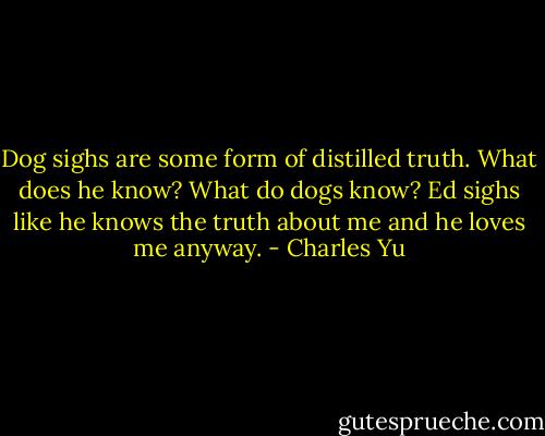 Dog sighs are some form of distilled truth. What does he know? What do dogs know? Ed sighs like he knows the truth about me and he loves me anyway. - Charles Yu