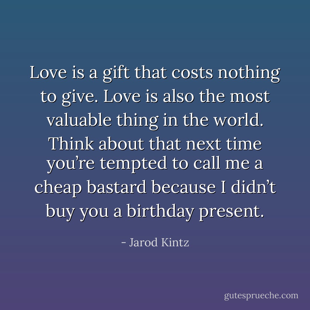 Love is a gift that costs nothing to give. Love is also the most valuable thing in the world. Think about that next time you’re tempted to call me a cheap bastard because I didn’t buy you a birthday present. - Jarod Kintz
