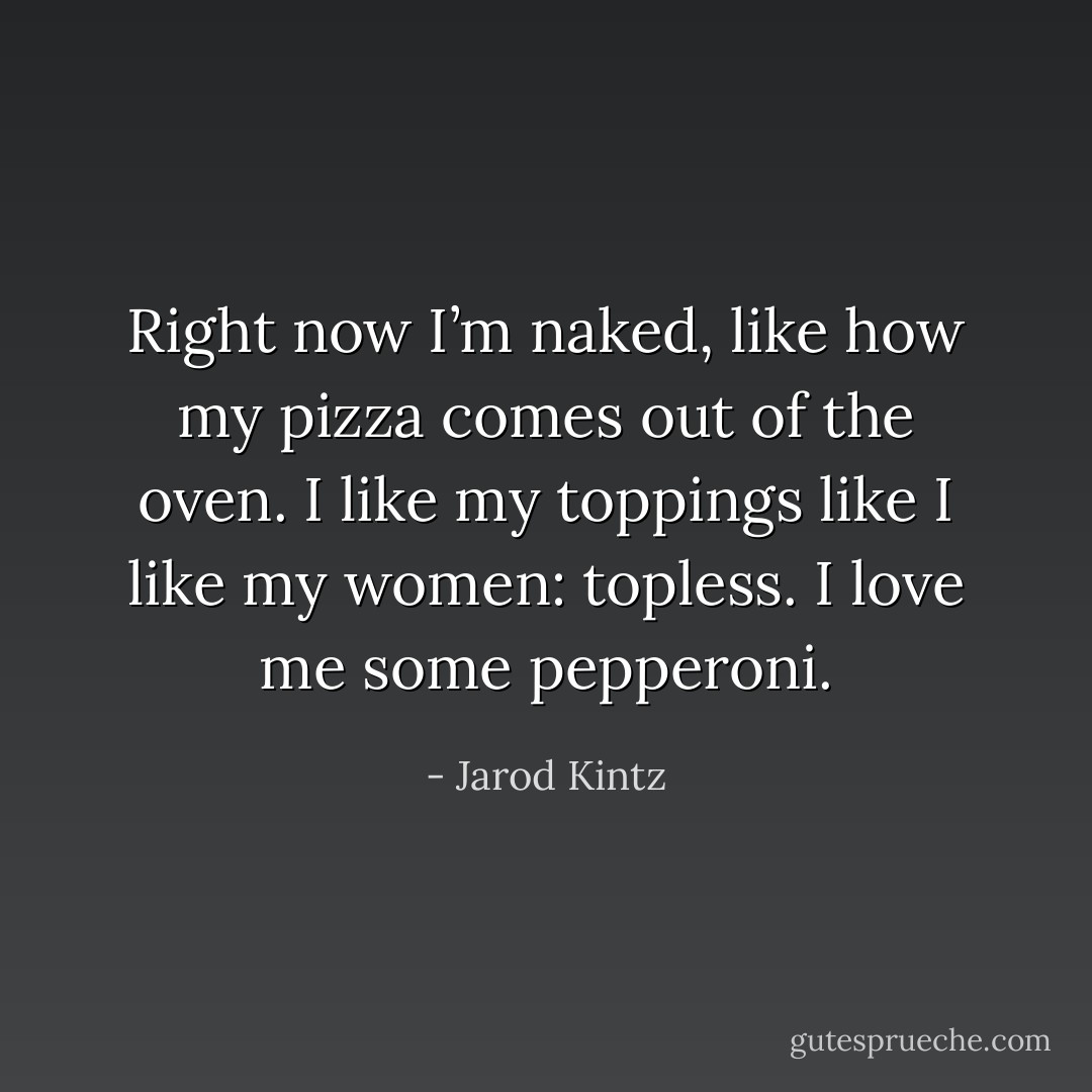 Right now I’m naked, like how my pizza comes out of the oven. I like my toppings like I like my women: topless. I love me some pepperoni. - Jarod Kintz