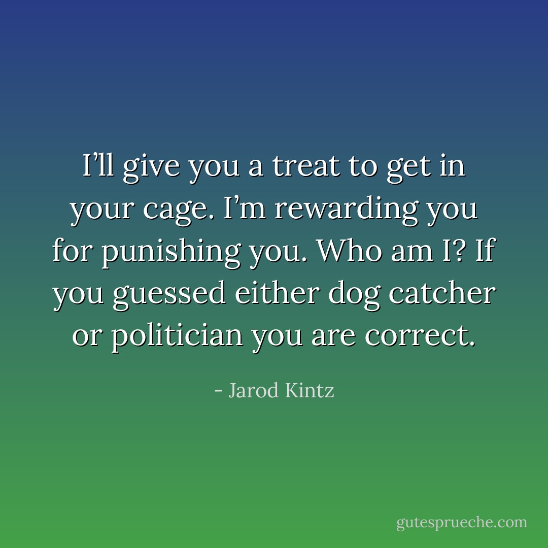 I’ll give you a treat to get in your cage. I’m rewarding you for punishing you. Who am I? If you guessed either dog catcher or politician you are correct. - Jarod Kintz