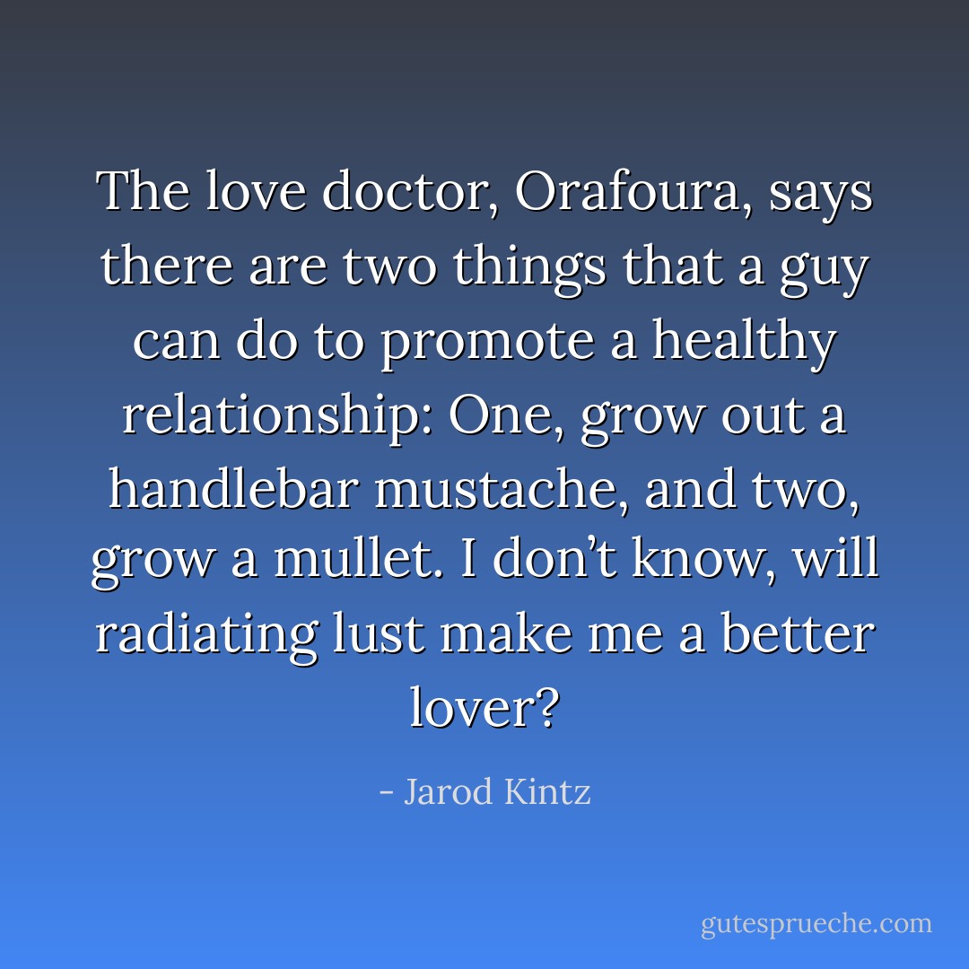 The love doctor, Orafoura, says there are two things that a guy can do to promote a healthy relationship: One, grow out a handlebar mustache, and two, grow a mullet. I don’t know, will radiating lust make me a better lover? - Jarod Kintz