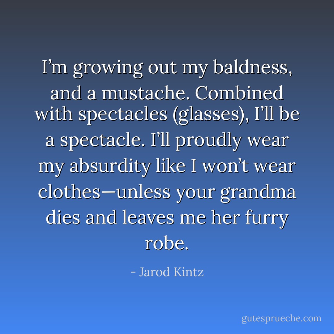 I’m growing out my baldness, and a mustache. Combined with spectacles (glasses), I’ll be a spectacle. I’ll proudly wear my absurdity like I won’t wear clothes—unless your grandma dies and leaves me her furry robe. - Jarod Kintz