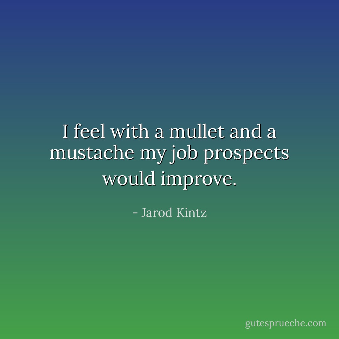 I feel with a mullet and a mustache my job prospects would improve. - Jarod Kintz