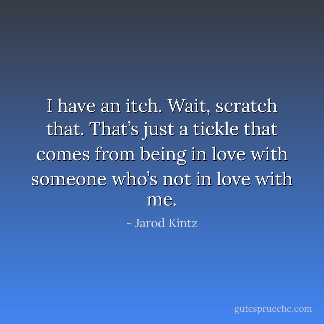 I have an itch. Wait, scratch that. That’s just a tickle that comes from being in love with someone who’s not in love with me. - Jarod Kintz