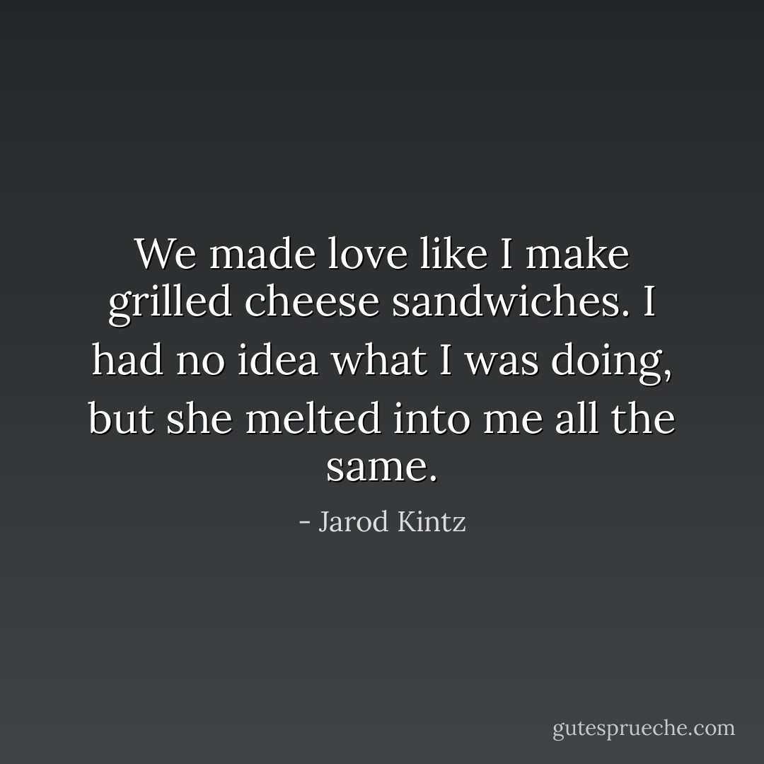 We made love like I make grilled cheese sandwiches. I had no idea what I was doing, but she melted into me all the same. - Jarod Kintz