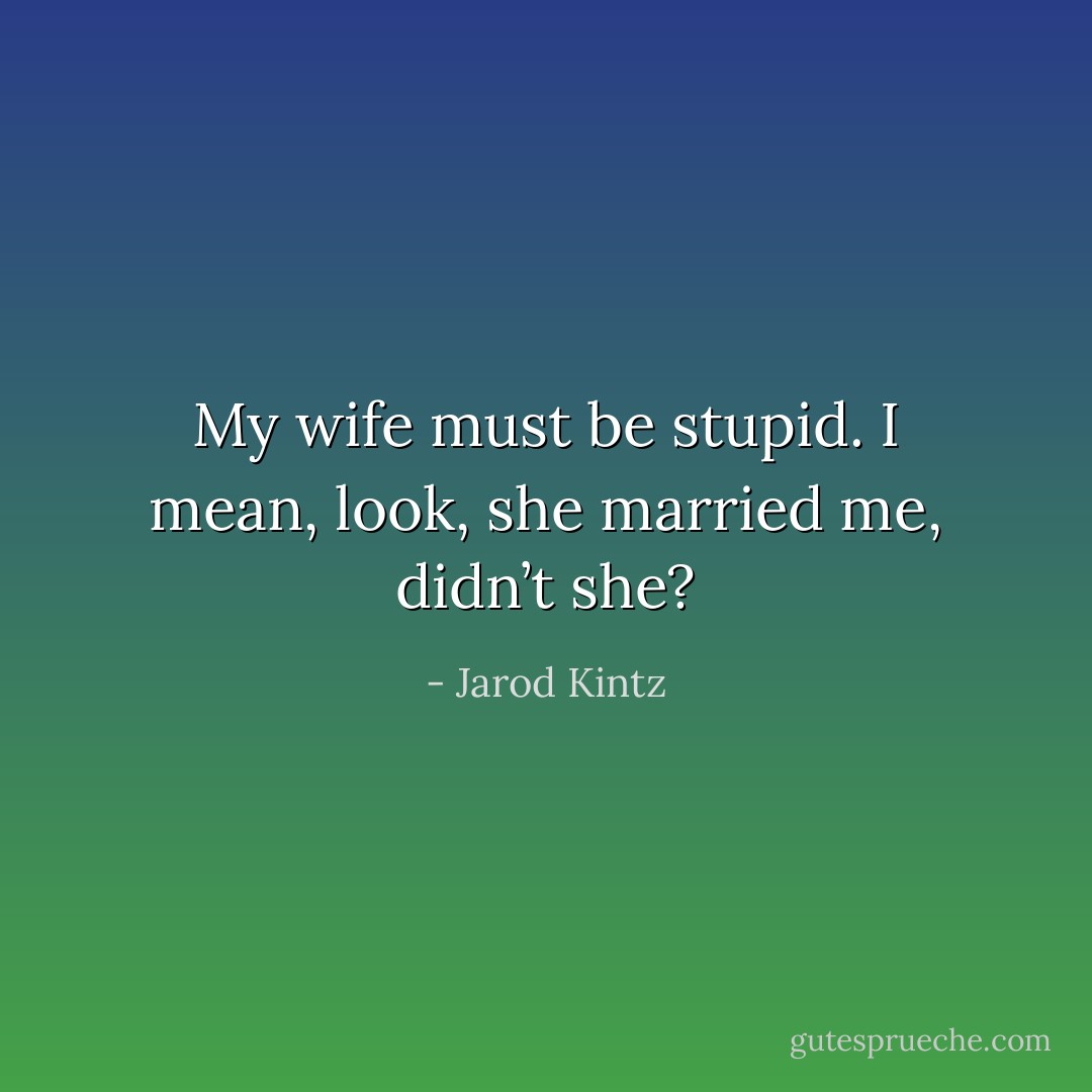 My wife must be stupid. I mean, look, she married me, didn’t she? - Jarod Kintz
