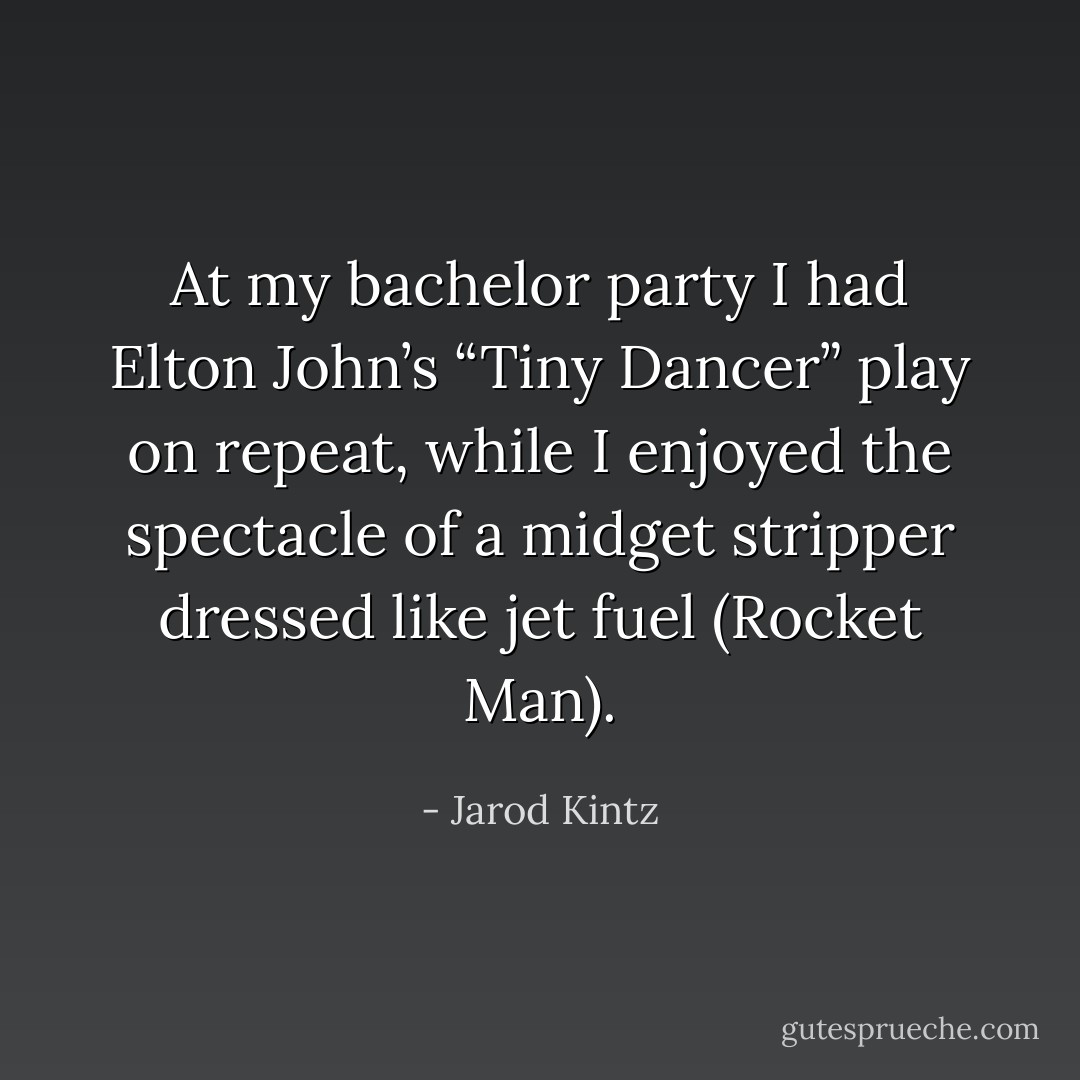 At my bachelor party I had Elton John’s “Tiny Dancer” play on repeat, while I enjoyed the spectacle of a midget stripper dressed like jet fuel (Rocket Man). - Jarod Kintz