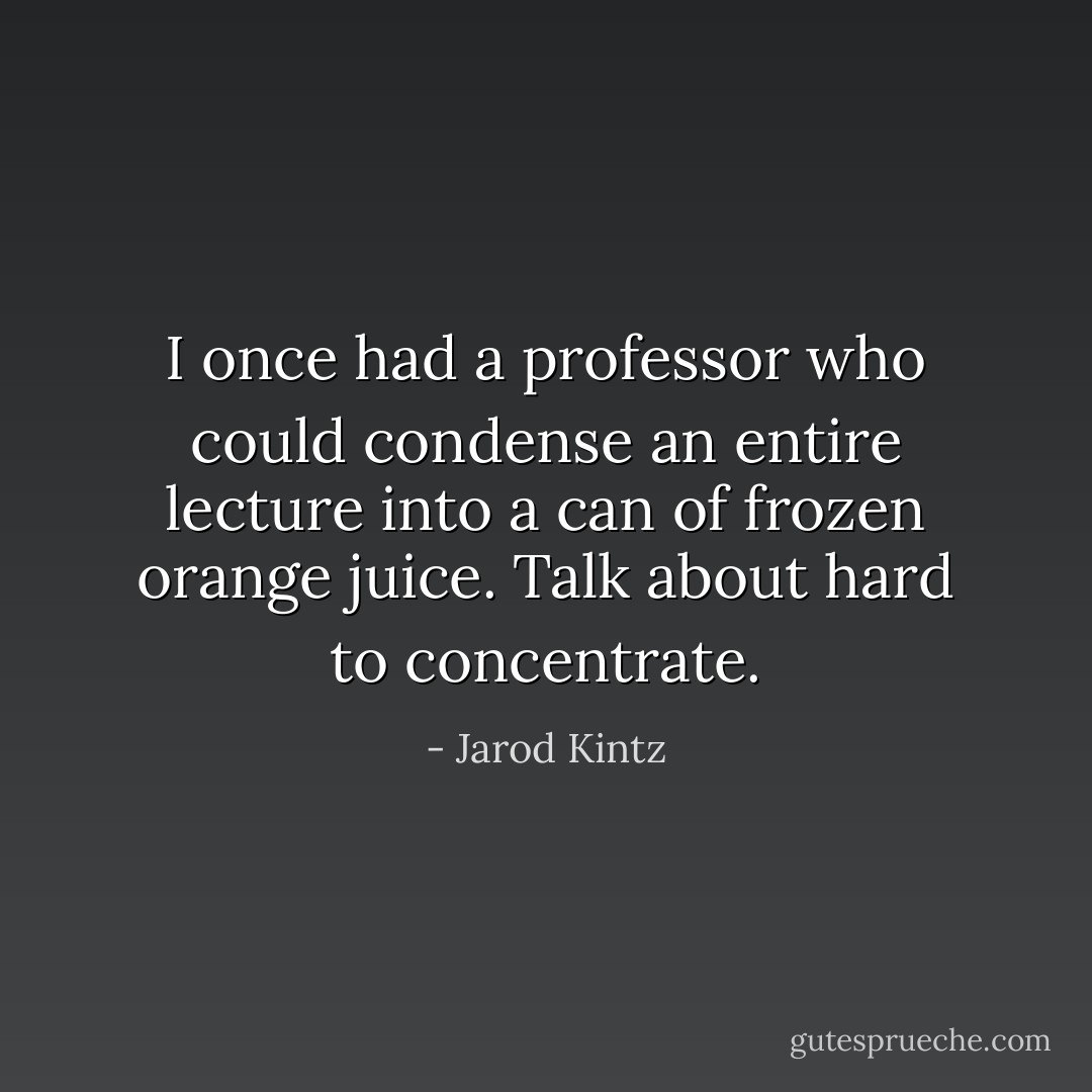 I once had a professor who could condense an entire lecture into a can of frozen orange juice. Talk about hard to concentrate. - Jarod Kintz