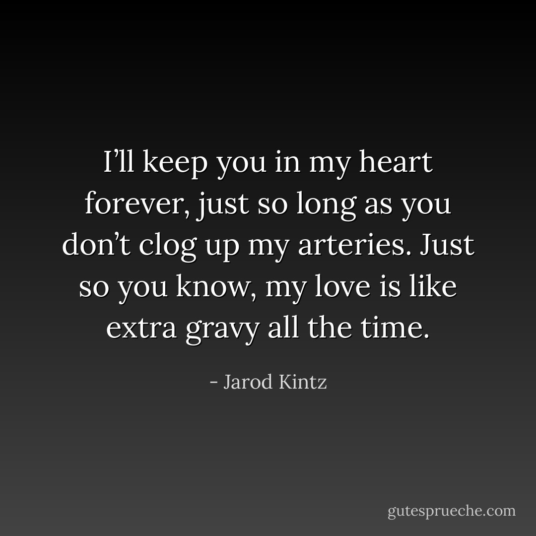 I’ll keep you in my heart forever, just so long as you don’t clog up my arteries. Just so you know, my love is like extra gravy all the time. - Jarod Kintz