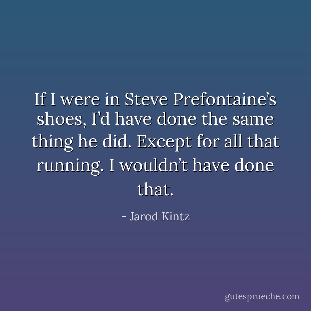 If I were in Steve Prefontaine’s shoes, I’d have done the same thing he did. Except for all that running. I wouldn’t have done that. - Jarod Kintz