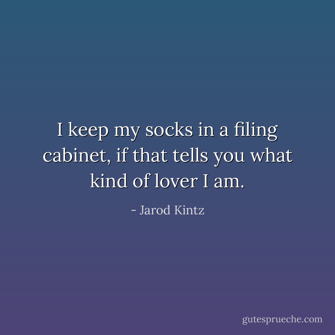 I keep my socks in a filing cabinet, if that tells you what kind of lover I am. - Jarod Kintz
