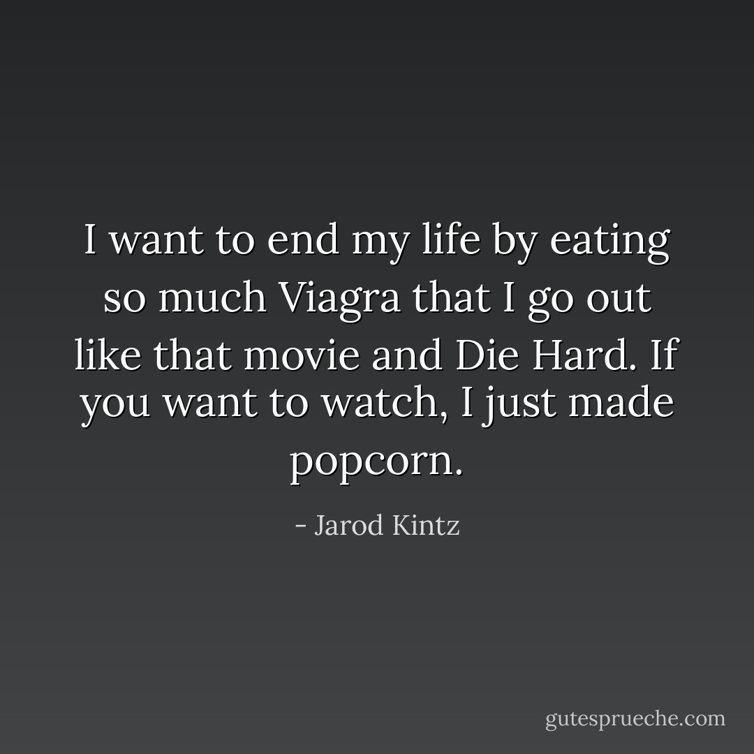 I want to end my life by eating so much Viagra that I go out like that movie and Die Hard. If you want to watch, I just made popcorn. - Jarod Kintz