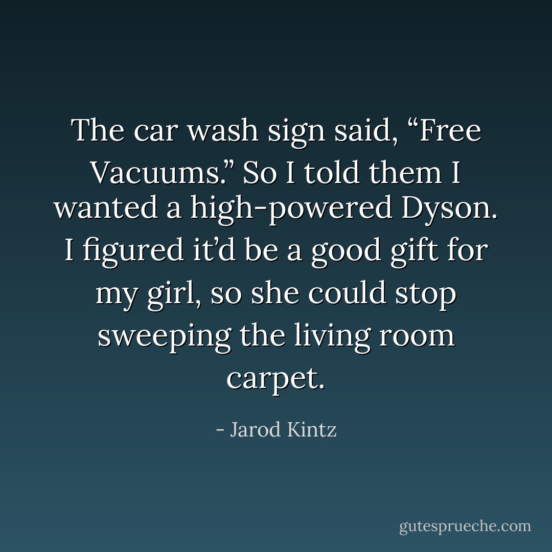 The car wash sign said, “Free Vacuums.” So I told them I wanted a high-powered Dyson. I figured it’d be a good gift for my girl, so she could stop sweeping the living room carpet. - Jarod Kintz