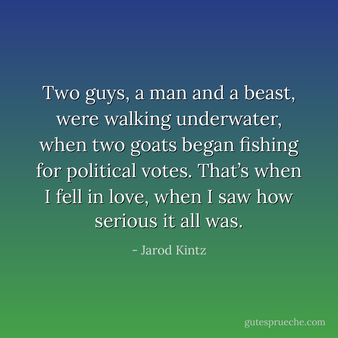Two guys, a man and a beast, were walking underwater, when two goats began fishing for political votes. That’s when I fell in love, when I saw how serious it all was. - Jarod Kintz