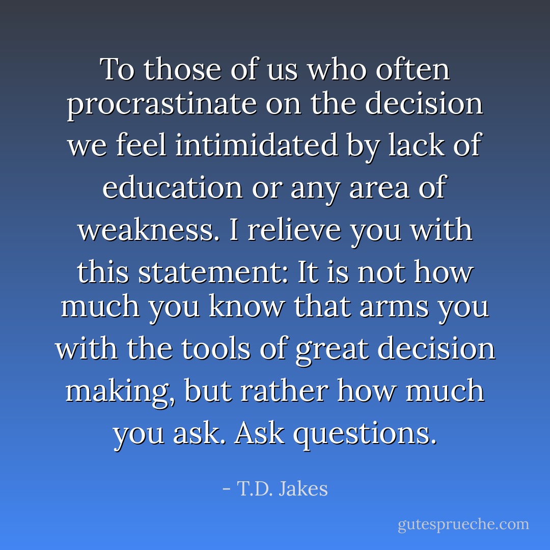 To those of us who often procrastinate on the decision we feel intimidated by lack of education or any area of weakness. I relieve you with this statement: It is not how much you know that arms you with the tools of great decision making, but rather how much you ask. Ask questions. - T.D. Jakes