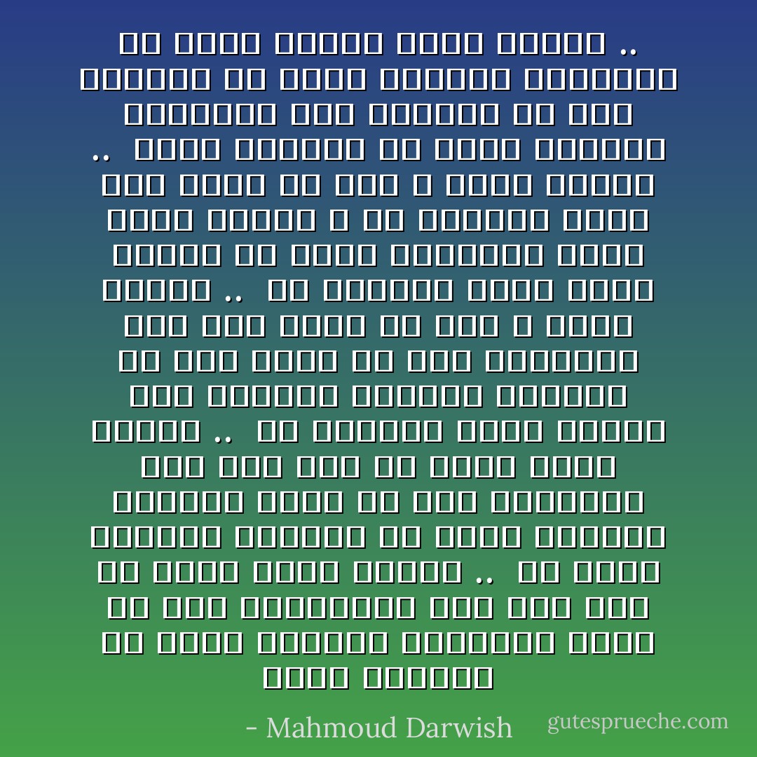 خارج الطقس،<br />أو داخل الغابة الواسعة<br />وطني<br />هل تحسّ العصافير أنّي لها<br />وطن أو سفر؟<br />إنّني أنتظر ..<br /><br />في خريف الغصون القصير<br />أو ربيع الجذور الطويل<br />زمني<br />هل تحسّ الغزالة أنّي لها<br />جسد أو ثمر؟<br />إنّني أنتظر ..<br /><br />في المساء الذي يتنزّه بين العيون<br />أزرقًا، أخضرًا، أو ذهب<br />بدني<br />هل يحسّ المحبّون أنّي لهم<br />شرفة أو قمر ؟<br />إنّني أنتظر ..<br /><br />في الجفاف الذي يكسر الريح<br />هل يعرف الفقراء<br />أنّني<br />منبع الريح ؟ هل يشعرون بأنّي لهم<br />خنجر أو مطر ؟<br />أنّني أنتظر ..<br /><br />خارج الطقس،<br />أو داخل الغابة الواسعة<br />كان يهملني من أحب<br />ولكنّني<br />لن أودّع أغصاني الضائعة<br />في رخام الشجر<br />إنّني أنتظر .. - Mahmoud Darwish