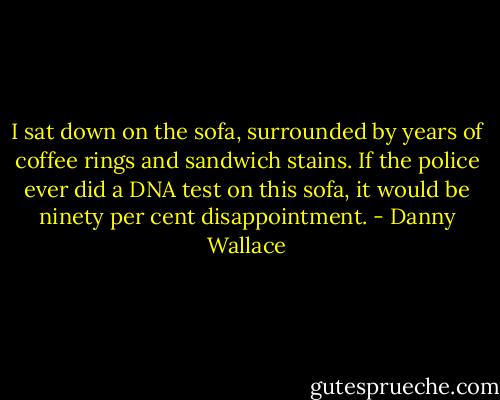 I sat down on the sofa, surrounded by years of coffee rings and sandwich stains. If the police ever did a DNA test on this sofa, it would be ninety per cent disappointment. - Danny Wallace
