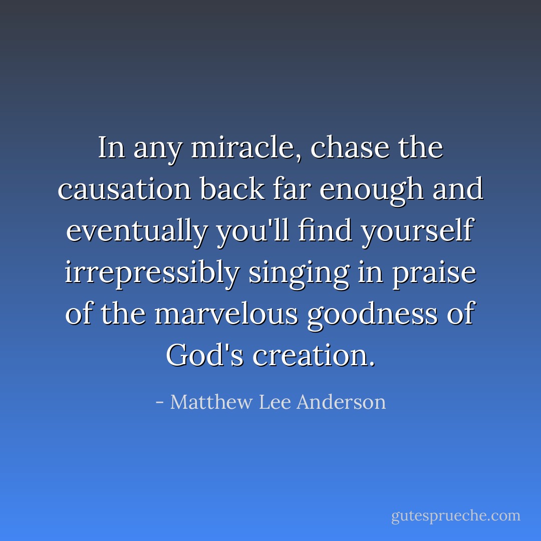 In any miracle, chase the causation back far enough and eventually you'll find yourself irrepressibly singing in praise of the marvelous goodness of God's creation. - Matthew Lee Anderson