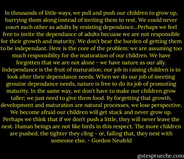 In thousands of little ways, we pull and push our children to grow up, hurrying them along instead of inviting them to rest. We could never court each other as adults by resisting dependance...Perhaps we feel free to invite the dependance of adults becuase we are not responsible for their growth and maturity. We don't bear the burden of getting them to be independant. Here is the core of the problem: we are assuming too much responsiblity for the maturation of our children. We have forgotten that we are not alone - we have nature as our ally. Independance is the fruit of maturation; our job in raising children is to look after their dependance needs. When we do our job of meeting genuine dependance needs, nature is free to do its job of promoting maturity. In the same way, we don't have to make our children grow taller; we just need to give them food. By forgetting that growth, development and maturation are natural processes, we lose perspective. We become afraid our children will get stuck and never grow up. Perhaps we think that if we don't push a little, they will never leave the nest. Human beings are not like birds in this respect. The more children are pushed, the tighter they cling - or, failing that, they nest with someone else. - Gordon Neufeld
