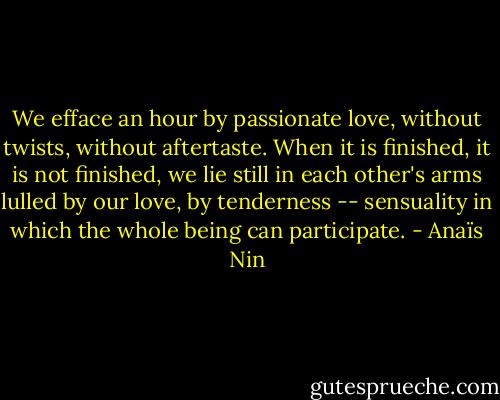 We efface an hour by passionate love, without twists, without aftertaste. When it is finished, it is not finished, we lie still in each other's arms lulled by our love, by tenderness -- sensuality in which the whole being can participate. - Anaïs Nin