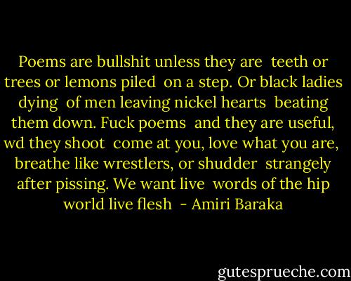 Poems are bullshit unless they are<br /><br />teeth or trees or lemons piled<br /><br />on a step. Or black ladies dying<br /><br />of men leaving nickel hearts<br /><br />beating them down. Fuck poems<br /><br />and they are useful, wd they shoot<br /><br />come at you, love what you are,<br /><br />breathe like wrestlers, or shudder<br /><br />strangely after pissing. We want live<br /><br />words of the hip world live flesh  - Amiri Baraka