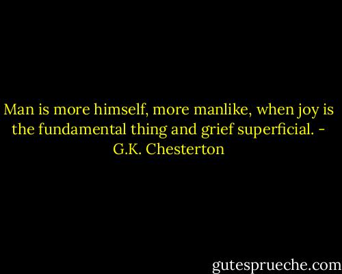 Man is more himself, more manlike, when joy is the fundamental thing and grief superficial. - G.K. Chesterton