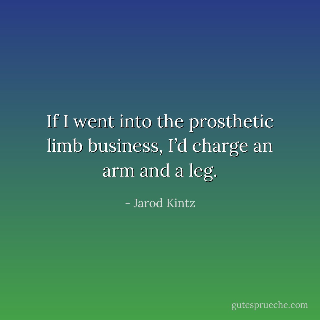 If I went into the prosthetic limb business, I’d charge an arm and a leg. - Jarod Kintz