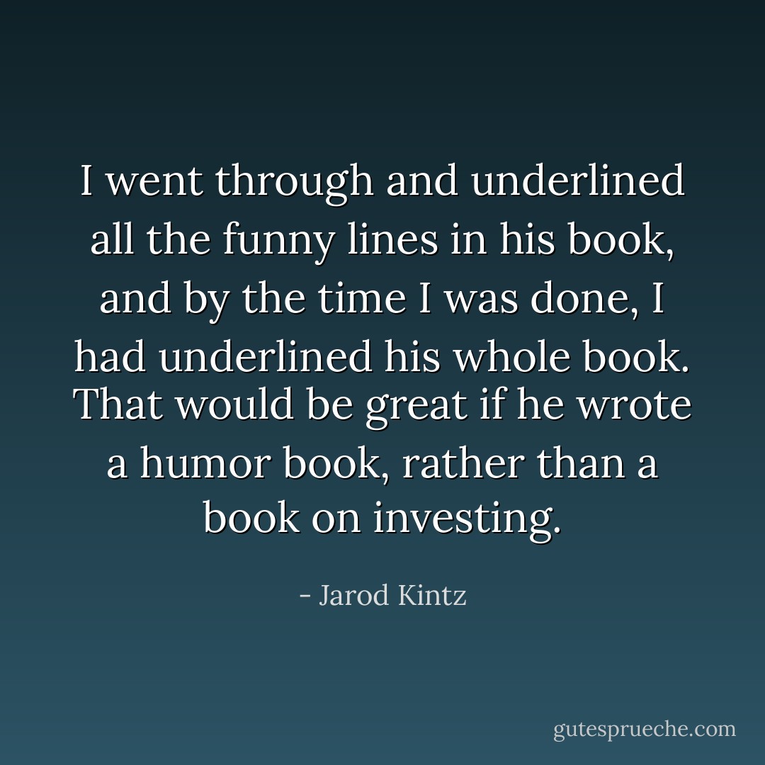 I went through and underlined all the funny lines in his book, and by the time I was done, I had underlined his whole book. That would be great if he wrote a humor book, rather than a book on investing. - Jarod Kintz